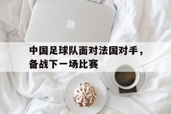 米兰体育官方下载-关于中国足球队面对法国对手，备战下一场比赛的信息
